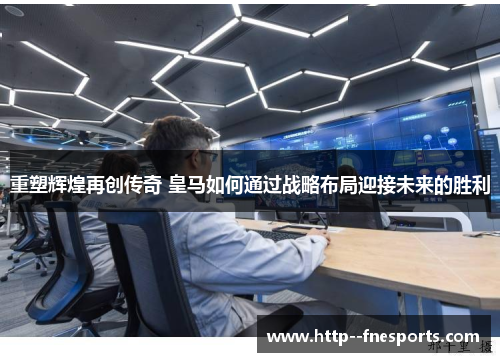 重塑辉煌再创传奇 皇马如何通过战略布局迎接未来的胜利
