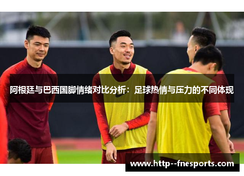 阿根廷与巴西国脚情绪对比分析：足球热情与压力的不同体现